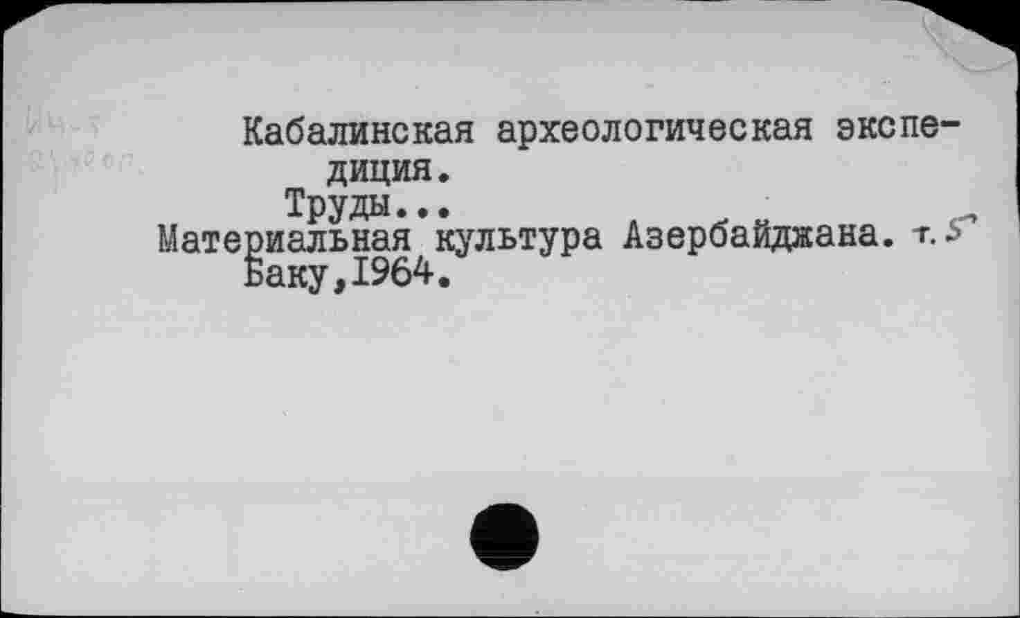 ﻿Кабалинская археологическая экспедиция.
Труды.••
Материальная культура Азербайджана, г. F Баку,1964.